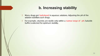 b. Increasing stability
🠶 Many drugs get hydrolysed in aqueous solutions. Adjusting the pH of the
solution stabilizes such drugs.
🠶 For example, vitamins are stable only within a narrow range of pH. Suitable
buffer isselected for optimum stability.
26
 