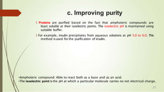 c. Improving purity
🠶 Proteins are purified based on the fact that amphoteric compounds are
least soluble at their isoelectric points. The isoelectric pH is maintained using
suitable buffer.
🠶 For example, insulin precipitates from aqueous solutions at pH 5.0 to 6.0. This
method isused for the purification of insulin.
•Amphoteric compound: Able to react both as a base and as an acid.
•The isoelectric point is the pH at which a particular molecule carries no net electrical charge.
27
 