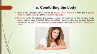 e. Comforting the body
🠶 Some of the solutions when applied to tissues cause irritation, if their pH is greatly
different from normal pH of the relevant body fluids.
🠶 Therefore, while formulating the solutions meant for applying to the sensitive body
parts, such as eyes (irritation), blood (hemolysis ) and abraded skin surfaces (burning
sensation) the pH of the preparation must match with the pH of the physiological
fluids.
29
 