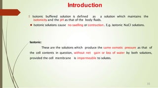 Introduction
🠶 Isotonic buffered solution is defined as a solution which maintains the
isotonicity and the pH as that of the body fluids.
⚫ Isotonic solutions cause no swelling or contraction . E.g. isotonic NaCl solutions.
Isotonic:
These are the solutions which produce the same osmotic pressure as that of
the cell contents in question, without net gain or loss of water by both solutions,
provided the cell membrane is impermeable to solutes.
31
 