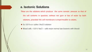 a. Isotonic Solutions
These are the solutions which produce the same osmotic pressure as that of
the cell contents in question, without net gain or loss of water by both
solutions, provided the cell membrane is impermeable to solutes.
⚫ Ex: 0.9 % w/v saline (NaCl) solution
⚫ Blood cells +0.9 % NaCl = cells retain normal size (Isotonic with blood)
32
 