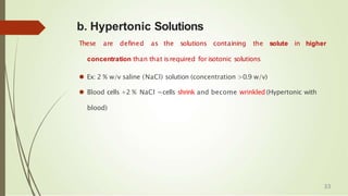 b. Hypertonic Solutions
These are defined as the solutions containing the solute in higher
concentration than that isrequired for isotonic solutions
⚫ Ex: 2 % w/v saline (NaCl) solution (concentration >0.9 w/v)
⚫ Blood cells +2 % NaCl =cells shrink and become wrinkled (Hypertonic with
blood)
33
 