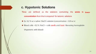 lower
c. Hypotonic Solutions
These are defined as the solutions containing the solute in
concentration than that isrequired for isotonic solutions
⚫ Ex: 0.2 % w/v saline (NaCl) solution (concentration <0.9 w/v)
⚫ Blood cells +0.2 % NaCl = cells swells and burst liberating hemoglobin
(Hypotonic with blood)
34
 