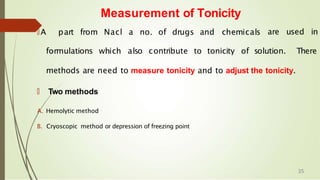 Measurement of Tonicity
🠶A part from Nacl a no. of drugs and chemicals are used in
formulations which also contribute to tonicity of solution. There
methods are need to measure tonicity and to adjust the tonicity.
🠶 Two methods
A. Hemolytic method
B. Cryoscopic method or depression of freezing point
35
 