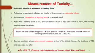 Measurement of Tonicity…
B. Cryoscopic method or depression of freezing point
 Colligative properties of solutions are helpful in determining the isotonicity values.
 Among them, depression of freezing point is extensively used.
 Water has a freezing point of 0OC. When substance such as Nacl are added to water, the freezing
point of water decreases .
 Such as a solution shows same osmotic pressure as that of the blood . Hence, the functions of RBC
and tissues do not alter.
∆Tf= -0.52 ºC (Freezing point depression of human blood & lacrimal fluid)
T
he depression of freezing point ( ∆Tf) of blood is -0.52 ºC . Therefore, the ∆Tf value of
the drug solution should also be -0.52 ºC .
38
 
