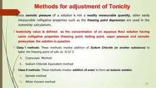 🠶 Since osmotic pressure of a solution is not a readily measurable quantity, other easily
measurable colligative properties such as the freezing point depression are used in the
isotonicity calculations .
🠶 Isotonicity value is defined as the concentration of an aqueous Nacl solution having
same colligative properties (freezing point, boiling point, vapor pressure and osmotic
pressure)as the solution in question.
🠶 Class I methods: These methods involve addition of Sodium Chloride (or another substance) to
lower the freezing point of soln. to -0.52° C
A. Cryoscopic Method
B. Sodium Chloride Equivalent method
🠶 Class II methods: These methods involve addition of water to form an isotonic solution.
C. Sprowls method
D. White Vincent method
Methods for adjustment of Tonicity
39
 