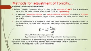 B.Sodium Chloride Equivalent Method:
🠶 Sodium Chloride Equivalent (E) of a drug is the Amount of NaCl that is equivalent
to(i.e., has the same osmotic effect (same f.p.d) as) 1 gm of drug.
🠶 For example, potassium chloride has sodium chloride equivalent (E) value of 0.76 gm
NaCI / gm of KCI-. This means 0.76 gm of NaCI produce the same osmotic effect as 1
gm of KCI
🠶 The Nacl equivalents of a number of drugs and other ingredients are given in table . In
the absence of the data, the E value of a new drug can be calculated from the below
equation.
Methods for adjustment of Tonicity….
Where, M= Molecular weight, gram/Mole
Liso=Freezing point depression of the drug solution for showing isotonicity
•To make a solution of a particular drug isotonic with blood plasma, the sodium choride
equivalent value (E) of that drug is noted from the reference table or calculated
•Amount of NaCI required =0.9% -{% of solution x E)
41
 