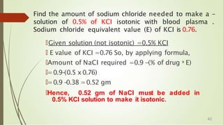 Find the amount of sodium chloride needed to make a -
solution of 0.5% of KCI isotonic with blood plasma .
Sodium chloride equivalent value (E) of KCI is 0.76.
🠶Given solution (not isotonic) =0.5% KCI
🠶 E value of KCI =0.76 So, by applying formula,
🠶Amount of NaCI required =0.9 -(% of drug x E)
🠶=0.9-
(0.5 x0.76)
🠶=0.9 -
0.38 =0.52 gm
🠶Hence, 0.52 gm of NaCI must be added in
0.5% KCI solution to make it isotonic.
42
 