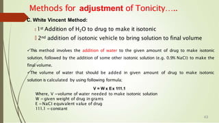 Methods for adjustment of Tonicity…..
C. White Vincent Method:
🠶 1st Addition of H2O to drug to make it isotonic
🠶 2nd addition of isotonic vehicle to bring solution to final volume
This method involves the addition of water to the given amount of drug to make isotonic
solution, followed by the addition of some other isotonic solution (e.g. 0.9% NaCI) to make the
final volume.
The volume of water that should be added in given amount of drug to make isotonic
solution is calculated by using following formula;
V = W x Ex 111.1
Where, V =volume of water needed to make isotonic solution
W =given weight of drug in grams
E =NaCI equivalent value of drug
111.1 =constant
43
 