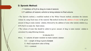 D. Sprowls Method:
🠶 1st Addition of H2O to drug to make it isotonic
🠶 2nd addition of isotonic vehicle to bring solution to final volume
 The Sprowls method, a modified method of the White–Vincent method, calculates the isotonic
volume by using fixed mass of the material. This method involves the addition of water to the given
amount of drug to make isotonic solution, followed by the addition of some other isotonic solution (e.g.
0.9% NaCI) to make the final volume.
The volume of water that should be added in given amount of drug to make isotonic solution is
calculated by using following formula;
V = 0.3 x Ex 111.1
Where, V =volume of water needed to make isotonic solution
0
…
3 = weight of drug in grams (Constant)
E =NaCI equivalent value of drug
111.1 =constant
45
 