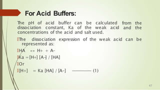 For Acid Buffers:
T
he pH of acid buffer can be calculated
dissociation constant, Ka of the weak acid
from the
and the
concentrations of the acid and salt used.
🠶T
he dissociation expression of the weak acid can be
represented as:
🠶HA ↔ H+ + A-
🠶Ka =[H+] [A-
] / [HA]
🠶Or
🠶[H+] = Ka [HA] / [A-] -
-
-
-
-
-
-
-
-
-
-
-
- (1)
47
 