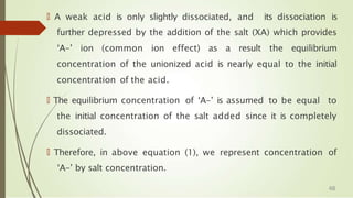 🠶 A weak acid is only slightly dissociated, and its dissociation is
further depressed by the addition of the salt (XA) which provides
‘A-’ ion (common ion effect) as a result the equilibrium
concentration of the unionized acid is nearly equal to the initial
concentration of the acid.
🠶 The equilibrium concentration of ‘A-’ is assumed to be equal to
the initial concentration of the salt added since it is completely
dissociated.
🠶 Therefore, in above equation (1), we represent concentration of
‘A-’ by salt concentration.
48
 
