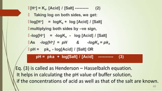 🠶 [H+] = Ka. [Acid] / [Salt] --------- (2)
🠶 Taking log on both sides, we get:
🠶 log[H+] = logKa + log [Acid] / [Salt]
🠶 multiplying both sides by –ve sign,
🠶 -log[H+] = -logKa - log [Acid] / [Salt]
🠶 As -log[H+] = pH & -logKa = pka
🠶 pH = pka - log[Acid] / [Salt] OR
pH = pka + log[Salt] / [Acid] ---------- (3)
Eq. (3) is called as Henderson – Hasselbalch equation.
It helps in calculating the pH value of buffer solution,
if the concentrations of acid as well as that of the salt are known.
49
 