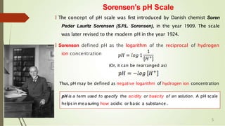 Sorensen’s pH Scale
🠶 The concept of pH scale was first introduced by Danish chemist Soren
Peder Lauritz Sorensen (S.P.L. Sorensen), in the year 1909. The scale
was later revised to the modern pH in the year 1924.
🠶 Sorenson defined pH as the logarithm of the reciprocal of hydrogen
ion concentration
(Or, it can be rearranged as)
Thus, pH may be defined as negative logarithm of hydrogen ion concentration
pH is a term used to specify the acidity or basicity of an solution . A pH scale
helps in measuring how acidic or basic a substance .
5
 