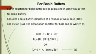 For Basic Buffers
Buffer equation for basic buffer can be calculated in same way as that
for acidic buffers.
Consider a basic buffer composed of a mixture of weak base (BOH)
and its salt (BA). The dissociation constant for base can be written as,
BOH ↔ B+ + OH-
Kb = [B+] [OH-] / [BOH]
OR
[OH-] = Kb [BOH] / [B+] ------------- (1) 50
 