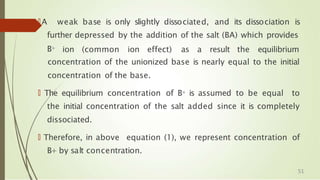 🠶A weak base is only slightly dissociated, and its dissociation is
further depressed by the addition of the salt (BA) which provides
B+ ion (common ion effect) as a result the equilibrium
concentration of the unionized base is nearly equal to the initial
concentration of the base.
🠶 The equilibrium concentration of B+ is assumed to be equal to
the initial concentration of the salt added since it is completely
dissociated.
🠶 Therefore, in above equation (1), we represent concentration of
B+ by salt concentration.
51
 