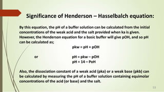 Significance of Henderson – Hasselbalch equation:
By this equation, the pH of a buffer solution can be calculated from the initial
concentrations of the weak acid and the salt provided when ka is given.
However, the Henderson equation for a basic buffer will give pOH, and so pH
can be calculated as;
pkw = pH + pOH
or pH = pkw – pOH
pH = 14 – PoH
Also, the dissociation constant of a weak acid (pka) or a weak base (pkb) can
be calculated by measuring the pH of a buffer solution containing equimolar
concentrations of the acid (or base) and the salt.
53
 