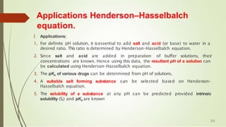 Applications Henderson–Hasselbalch
equation.
🠶 Applications:
1. For definite pH solution, it isessential to add salt and acid (or base) to water in a
desired ratio. This ratio is determined by Henderson–Hasselbalch equation.
2. Since salt and acid are added in preparation of buffer solutions, their
concentrations are known. Hence using this data, the resultant pH of a solution can
be calculated using Henderson–Hasselbalch equation.
3. The pKa of various drugs can be determined from pH of solutions.
4. A suitable salt forming substance can be selected based on Henderson–
Hasselbalch equation.
5. The solubility of a substance at any pH can be predicted provided intrinsic
solubility (Si) and pKa are known
54
 
