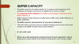 BUFFER CAPACITY
🠶 The buffer capacity of a buffer solution is “a measure of its magnitude of its
resistance to change in the pH on an addition of an acid or a base.”
🠶 The magnitude of the resistance of a buffer to pH changes is referred to as the
buffer capacity, β.
🠶 Buffer capacity is also referred as buffer index, buffer value, buffer efficiency or
buffer coefficient.
🠶 The buffer capacity represented by ‘β’ may also be defined as:
🠶 “The ratio of the increment (amount added) of strong acid or base to the small
change in pH (ΔpH) brought about by this addition”.
🠶 β =ΔA or ΔB / ΔpH
🠶
🠶 Where, ΔA or ΔB represents the small increment (in gram equivalents / litre of
strong acid or base added) to the buffer to bring about a pH change of ΔpH.
56
 
