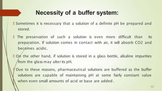 Necessity of a buffer system:
🠶 Sometimes it is necessary that a solution of a definite pH be prepared and
stored.
🠶 The preservation of such a solution is even more difficult than its
preparation. If solution comes in contact with air, it will absorb CO2 and
becomes acidic.
🠶 On the other hand, if solution is stored in a glass bottle, alkaline impurities
from the glass may alter its pH.
🠶 Due to these reasons, pharmaceutical solutions are buffered as the buffer
solutions are capable of maintaining pH at some fairly constant value
when even small amounts of acid or base are added .
62
 