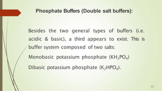 Phosphate Buffers (Double salt buffers):
Besides the two general types of buffers (i.e.
acidic & basic), a third appears to exist. This is
buffer system composed of two salts:
Monobasic potassium phosphate (KH2PO4)
Dibasic potassium phosphate (K2HPO4).
63
 