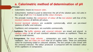 a. Calorimetric method of determination of pH
Principle:
🠶 Colorimetric means to measure color.
🠶 Colourimetric method is used to determine the pH of the solution upto ±0.2 units in
the range of pH 3 to 11.0, based on the colour changes.
🠶 The principle involves the comparison of colour of the test solution with that of the
standard solutions of definite pH values.
🠶 Several standard solutions are available commercially, which are pre-
mixed
solutions of buffer and indicator.
🠶 Capillators and comparators are available commercially.
🠶 Capillators: The buffer solutions and universal indicator are mixed and placed in
capillary tubes. A set of such standard solutions is known as capillators. These are
used for small volumes.
🠶 Comparators: For large volumes , comparators are used. These are similar to
capillators , but test tubes are used inste ad of capillary tubes. These are particularly
useful for examining turbid or coloured solutions. The test sample is also mixed with
the universal indicator. The colour produced is compared with the standard colour
of the capillators or comparators.
9
 