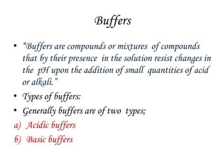 Buffers
• “Buffers are compounds or mixtures of compounds
that by their presence in the solution resist changes in
the pH upon the addition of small quantities of acid
or alkali.”
• Types of buffers:
• Generally buffers are of two types;
a) Acidic buffers
b) Basic buffers
 