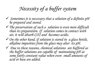 Necessity of a buffer system
 Sometimes it is necessary that a solution of a definite pH
be prepared and stored.
The preservation of such a solution is even more difficult
than its preparation. If solution comes in contact with
air, it will absorb CO2 and becomes acidic.
On the other hand, if solution is stored in a glass bottle,
alkaline impurities from the glass may alter its pH.
 Due to these reasons, chemical solutions are buffered as
the buffer solutions are capable of maintaining pH at
some fairly constant value when even small amounts of
acid or base are added.
 