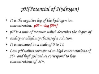 pH(Potential of Hydrogen)
• It is the negative log of the hydrogen ion
concentration. pH = -log [H+]
• pH is a unit of measure which describes the degree of
• acidity or alkalinity (basic) of a solution.
• It is measured on a scale of 0 to 14.
• Low pH values correspond to high concentrations of
H+ and high pH values correspond to low
concentrations of H+.
 