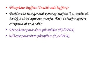 • Phosphate Buffers (Double salt buffers):
• Besides the two general types of buffers (i.e. acidic &
basic), a third appears to exist. This is buffer system
composed of two salts:
• Monobasic potassium phosphate (KH2PO4)
• Dibasic potassium phosphate (K2HPO4).
 