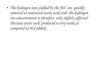 • The hydrogen ions yielded by the Hcl are quickly
removed as unionized acetic acid, and the hydrogen
ion concentration is therefore only slightly affected
(because acetic acid produced is very weak as
compared to Hcl added).
 