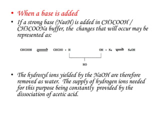 • When a base is added
• If a strong base (NaoH) is added in CH3COOH /
CH3COONa buffer, the changes that will occur may be
represented as:
• The hydroxyl ions yielded by the NaOH are therefore
removed as water. The supply of hydrogen ions needed
for this purpose being constantly provided by the
dissociation of acetic acid.
 