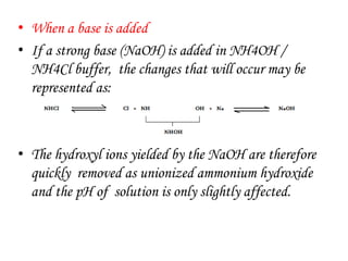 • When a base is added
• If a strong base (NaOH) is added in NH4OH /
NH4Cl buffer, the changes that will occur may be
represented as:
• The hydroxyl ions yielded by the NaOH are therefore
quickly removed as unionized ammonium hydroxide
and the pH of solution is only slightly affected.
 