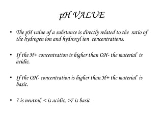 pH VALUE
• The pH value of a substance is directly related to the ratio of
the hydrogen ion and hydroxyl ion concentrations.
• If the H+ concentration is higher than OH- the material is
acidic.
• If the OH- concentration is higher than H+ the material is
basic.
• 7 is neutral, < is acidic, >7 is basic
 