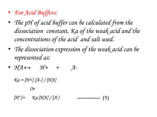 • For Acid Buffers:
• The pH of acid buffer can be calculated from the
dissociation constant, Ka of the weak acid and the
concentrations of the acid and salt used.
• The dissociation expression of the weak acid can be
represented as:
• HA↔ H+ + A-
Ka = [H+] [A-] / [HA]
Or
[H+]= Ka [HA] / [A-] ------------- (1)
 