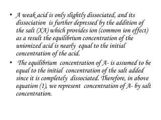 • A weak acid is only slightly dissociated, and its
dissociation is further depressed by the addition of
the salt (XA) which provides ion (common ion effect)
as a result the equilibrium concentration of the
unionized acid is nearly equal to the initial
concentration of the acid.
• The equilibrium concentration of A- is assumed to be
equal to the initial concentration of the salt added
since it is completely dissociated. Therefore, in above
equation (1), we represent concentration of A- by salt
concentration.
 