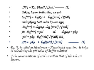 • [H+] = Ka. [Acid] / [Salt] --------- (2)
• Taking log on both sides, we get:
• log[H+]= logKa + log [Acid] / [Salt]
• multiplying both sides by –ve sign,
• -log[H+] = -logKa - log [Acid] / [Salt]
• As -log[H+] = pH & -logKa = pka
• pH = pka - log[Acid] / [Salt] OR
• pH = pka + log[Salt] / [Acid] ---------- (3)
• Eq. (3) is called as Henderson – Hasselbalch equation. It helps
in calculating the pH value of buffer solution,
• if the concentrations of acid as well as that of the salt are
known.
 