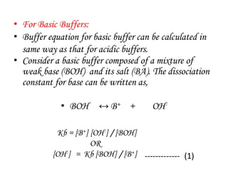 • For Basic Buffers:
• Buffer equation for basic buffer can be calculated in
same way as that for acidic buffers.
• Consider a basic buffer composed of a mixture of
weak base (BOH) and its salt (BA). The dissociation
constant for base can be written as,
• BOH ↔ B+ + OH-
Kb = [B+] [OH-] / [BOH]
OR
[OH-] = Kb [BOH] / [B+] ------------- (1)
 