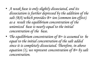 • A weak base is only slightly dissociated, and its
dissociation is further depressed by the addition of the
salt (BA) which provides B+ ion (common ion effect)
as a result the equilibrium concentration of the
unionized base is nearly equal to the initial
concentration of the base.
• The equilibrium concentration of B+ is assumed to be
equal to the initial concentration of the salt added
since it is completely dissociated. Therefore, in above
equation (1), we represent concentration of B+ by salt
concentration.
 