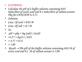 • EXAMPLE:
• Calculate the pH of a buffer solution containing 0.03
moles/litre of acetic acid and 0.1 moles/litre of sodium acetate.
Pka for CH3COOH is 4.57.
• Solution:
• Conc. Of acid = 0.03 M
• Conc. Of salt = 0.1 M
• So,
• pH = pka + log [salt] / [acid]
• =4.57 + log 0.1 / 0.03
• = 4.57 + 0.52
• = 5.09
• Result →The pH of the buffer solution containing 0.03 M of
acetic acid and 0.1 M of sodium acetate is 5.09.
 