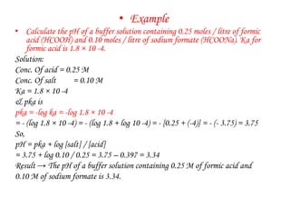 • Example
• Calculate the pH of a buffer solution containing 0.25 moles / litre of formic
acid (HCOOH) and 0.10 moles / litre of sodium formate (HCOONa). Ka for
formic acid is 1.8 × 10 -4.
Solution:
Conc. Of acid = 0.25 M
Conc. Of salt = 0.10 M
Ka = 1.8 × 10 -4
& pka is
pka = -log ka = -log 1.8 × 10 -4
= - (log 1.8 × 10 -4) = - (log 1.8 + log 10 -4) = - [0.25 + (-4)] = - (- 3.75) = 3.75
So,
pH = pka + log [salt] / [acid]
= 3.75 + log 0.10 / 0.25 = 3.75 – 0.397 = 3.34
Result → The pH of a buffer solution containing 0.25 M of formic acid and
0.10 M of sodium formate is 3.34.
 