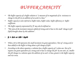 BUFFER CAPACITY
• The buffer capacity of a buffer solution is “a measure of its magnitude of its resistance to
change in the pH on an addition of an acid or a base.”
• Buffer capacity is also referred as buffer index, buffer value, buffer efficiency or buffer
coefficient.
• The buffer capacity represented by ‘β’ may also be defined as:
• “The ratio of the increment (amount added) of strong acid or base to the small change in pH
(ΔpH) brought about by this addition”.
• β = ΔA or ΔB / ΔpH
• Where, ΔA or ΔB represents the small increment (in gram equivalents / litre of strong acid or
base added) to the buffer to bring about a pH change of ΔpH.
• According to the above equation, a solution has a buffer capacity of 1 when one litre of it
requires one gram equivalent of a strong acid or base to change the pH by one unit. So, smaller
the pH change in a solution upon the addition of an acid or base, greater is the buffer capacity
and vice versa.
 