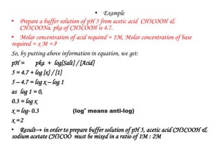 • Example
• Prepare a buffer solution of pH 5 from acetic acid CH3COOH &
CH3COONa. pka of CH3COOH is 4.7.
• Molar concentration of acid required = 1M, Molar concentration of base
required = x M = ?
So, by putting above information in equation, we get:
pH = pka + log[Salt] / [Acid]
5 = 4.7 + log [x] / [1]
5 – 4.7 = log x – log 1
as log 1 = 0,
0.3 = log x
x = log- 0.3
x =2
• Result→ in order to prepare buffer solution of pH 5, acetic acid CH3COOH &
sodium acetate CH3COO must be mixed in a ratio of 1M : 2M
(log- means anti-log)
 