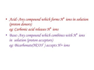 • Acid:-Any compound which forms H⁺ ions in solution
(proton donors)
eg: Carbonic acid releases H⁺ ions
• Base:-Any compound which combines with H⁺ ions
in solution (proton acceptors)
eg: Bicarbonate(HCO3⁻) accepts H+ ions
 