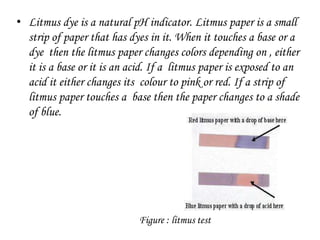 • Litmus dye is a natural pH indicator. Litmus paper is a small
strip of paper that has dyes in it. When it touches a base or a
dye then the litmus paper changes colors depending on , either
it is a base or it is an acid. If a litmus paper is exposed to an
acid it either changes its colour to pink or red. If a strip of
litmus paper touches a base then the paper changes to a shade
of blue.
Figure : litmus test
 