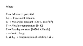 Where
E → Measured potential
Eo → Functional potential
R → Molar gas constant [8.314 J mol-1k-1]
T → Absolute temperature [in K]
F → Faraday constant [96500 KJ/mole]
n → Ionic charge
L1 & L2 → concentration of solution 1 & 2
 