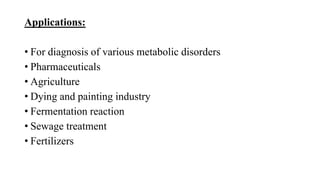 Applications:
• For diagnosis of various metabolic disorders
• Pharmaceuticals
• Agriculture
• Dying and painting industry
• Fermentation reaction
• Sewage treatment
• Fertilizers
 