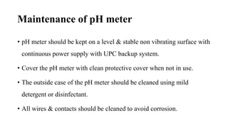 Maintenance of pH meter
• pH meter should be kept on a level & stable non vibrating surface with
continuous power supply with UPC backup system.
• Cover the pH meter with clean protective cover when not in use.
• The outside case of the pH meter should be cleaned using mild
detergent or disinfectant.
• All wires & contacts should be cleaned to avoid corrosion.
 