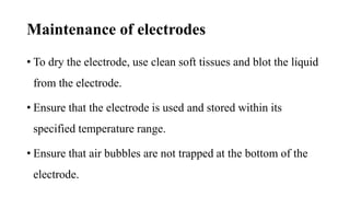 Maintenance of electrodes
• To dry the electrode, use clean soft tissues and blot the liquid
from the electrode.
• Ensure that the electrode is used and stored within its
specified temperature range.
• Ensure that air bubbles are not trapped at the bottom of the
electrode.
 