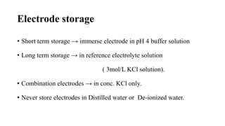 Electrode storage
• Short term storage → immerse electrode in pH 4 buffer solution
• Long term storage → in reference electrolyte solution
( 3mol/L KCl solution).
• Combination electrodes → in conc. KCl only.
• Never store electrodes in Distilled water or De-ionized water.
 